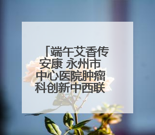端午艾香传安康 永州市中心医院肿瘤科创新中西联合诊疗模式